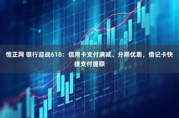 恒正网 银行迎战618：信用卡支付满减、分期优惠，借记卡快捷支付提额