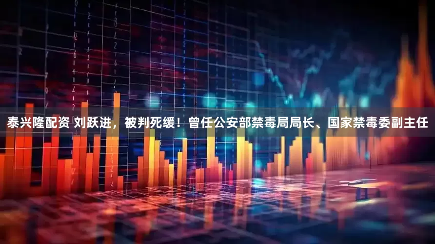 泰兴隆配资 刘跃进，被判死缓！曾任公安部禁毒局局长、国家禁毒委副主任