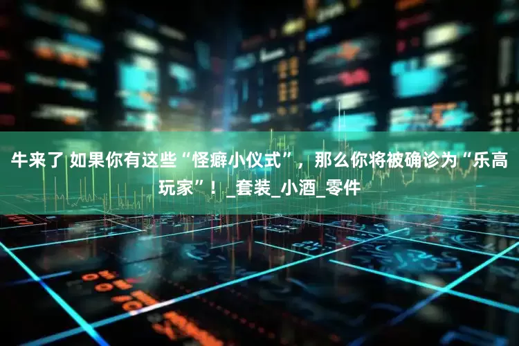 牛来了 如果你有这些“怪癖小仪式”，那么你将被确诊为“乐高玩家”！_套装_小酒_零件