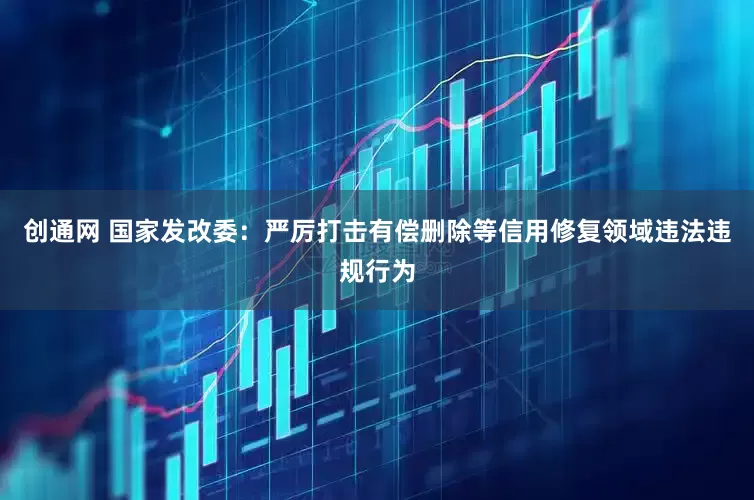 创通网 国家发改委：严厉打击有偿删除等信用修复领域违法违规行为