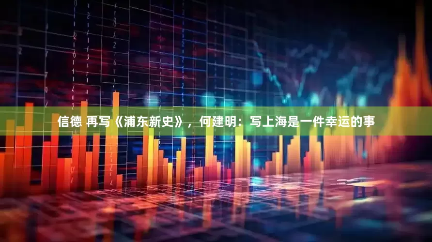 信德 再写《浦东新史》，何建明：写上海是一件幸运的事