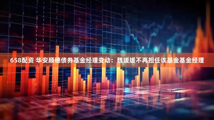 658配资 华安顺穗债券基金经理变动：魏媛媛不再担任该基金基金经理
