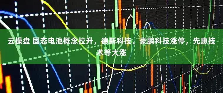 云操盘 固态电池概念拉升，德新科技、豪鹏科技涨停，先惠技术等大涨