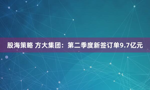 股海策略 方大集团：第二季度新签订单9.7亿元