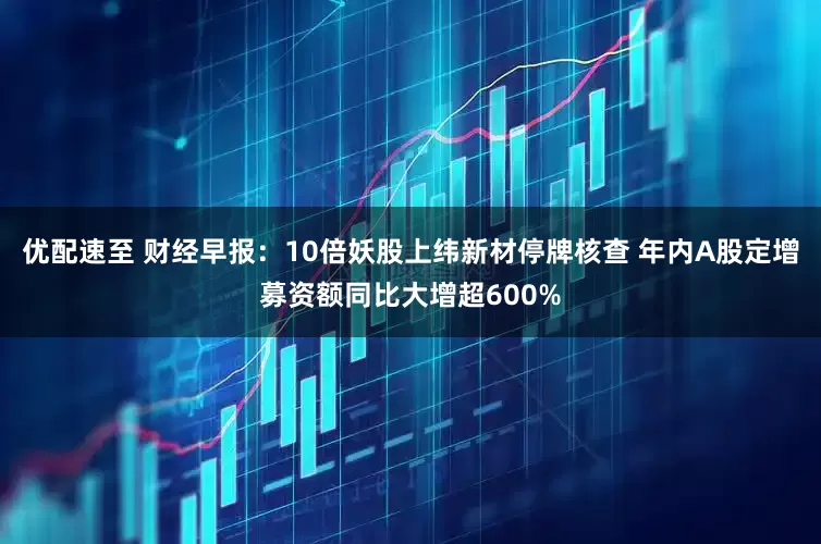 优配速至 财经早报：10倍妖股上纬新材停牌核查 年内A股定增募资额同比大增超600%