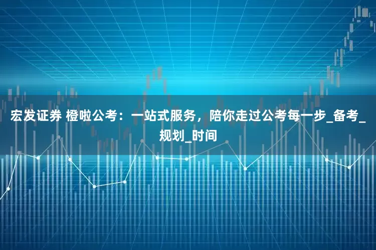 宏发证券 橙啦公考：一站式服务，陪你走过公考每一步_备考_规划_时间