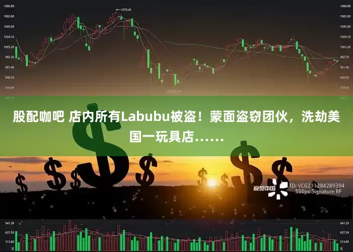 股配咖吧 店内所有Labubu被盗！蒙面盗窃团伙，洗劫美国一玩具店……