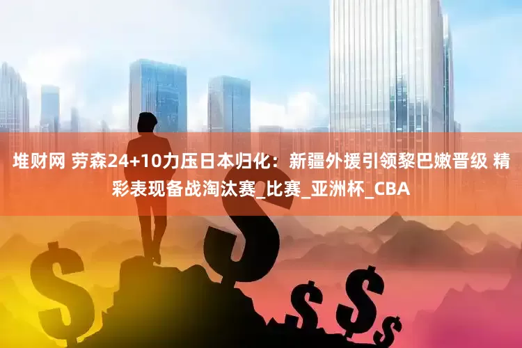堆财网 劳森24+10力压日本归化：新疆外援引领黎巴嫩晋级 精彩表现备战淘汰赛_比赛_亚洲杯_CBA