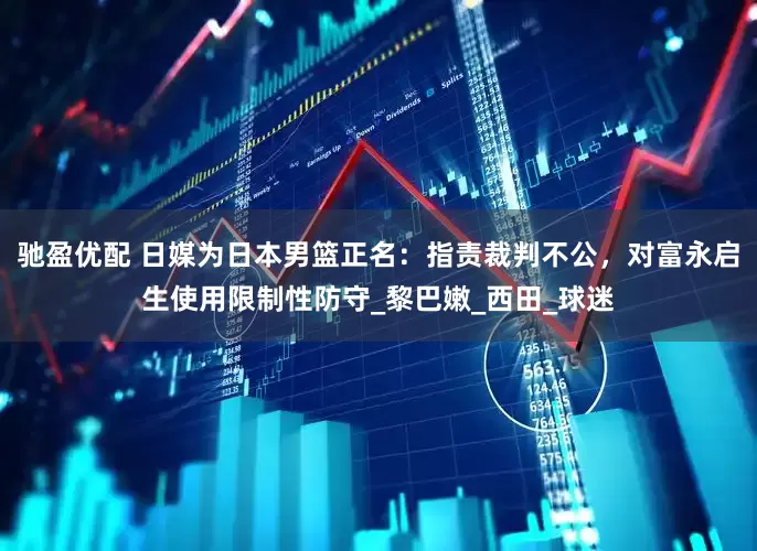 驰盈优配 日媒为日本男篮正名：指责裁判不公，对富永启生使用限制性防守_黎巴嫩_西田_球迷