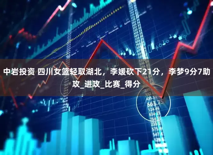 中岩投资 四川女篮轻取湖北，李媛砍下21分，李梦9分7助攻_进攻_比赛_得分