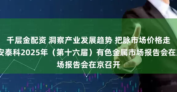 千层金配资 洞察产业发展趋势 把脉市场价格走势——安泰科2025年（第十六届）有色金属市场报告会在京召开