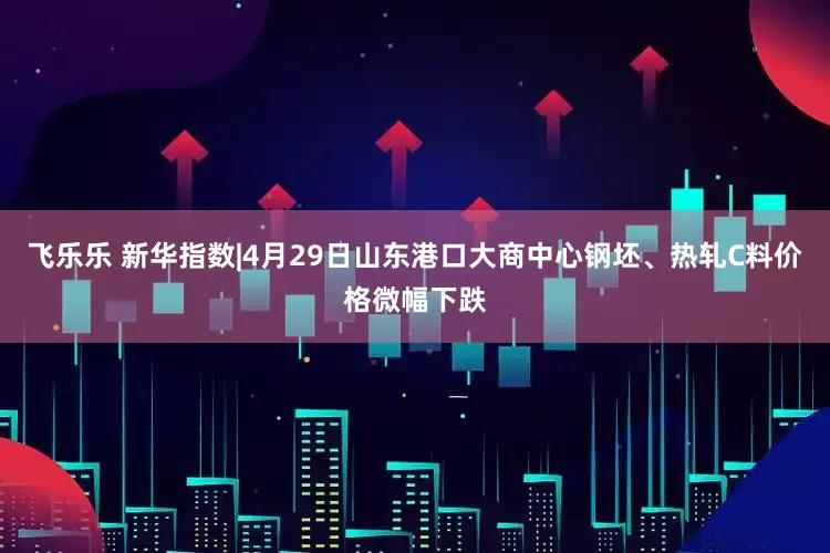 飞乐乐 新华指数|4月29日山东港口大商中心钢坯、热轧C料价格微幅下跌