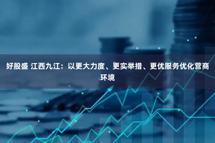 好股盛 江西九江：以更大力度、更实举措、更优服务优化营商环境