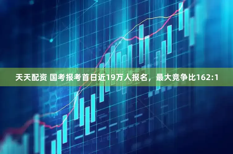 天天配资 国考报考首日近19万人报名，最大竞争比162:1