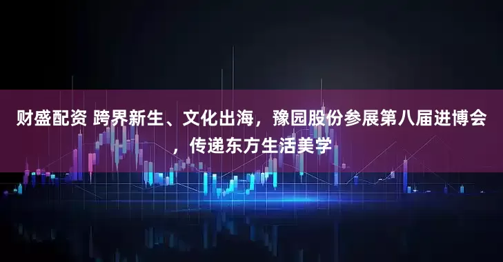 财盛配资 跨界新生、文化出海，豫园股份参展第八届进博会，传递东方生活美学