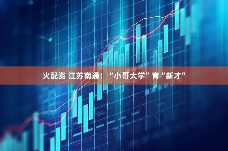 火配资 江苏南通：“小哥大学”育“新才”