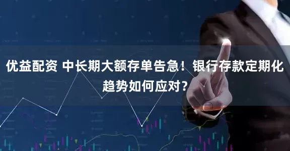 优益配资 中长期大额存单告急！银行存款定期化趋势如何应对？