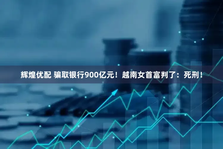 辉煌优配 骗取银行900亿元！越南女首富判了：死刑！