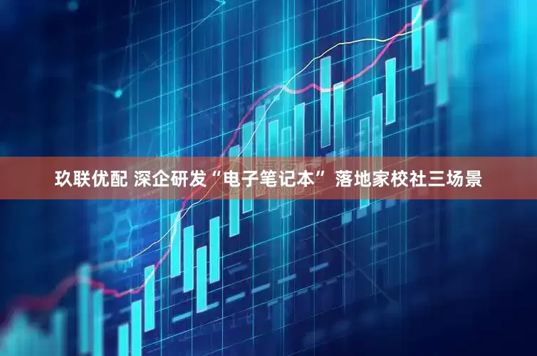 玖联优配 深企研发“电子笔记本” 落地家校社三场景