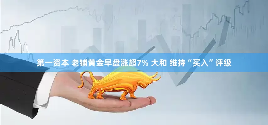 第一资本 老铺黄金早盘涨超7% 大和 维持“买入”评级