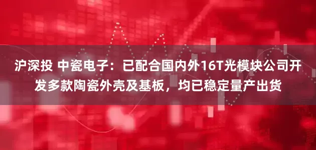 沪深投 中瓷电子：已配合国内外16T光模块公司开发多款陶瓷外壳及基板，均已稳定量产出货