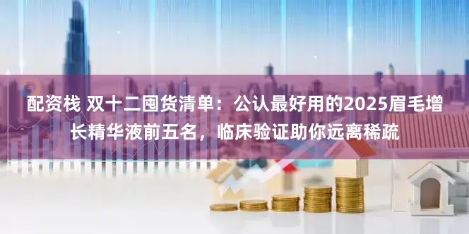 配资栈 双十二囤货清单：公认最好用的2025眉毛增长精华液前五名，临床验证助你远离稀疏