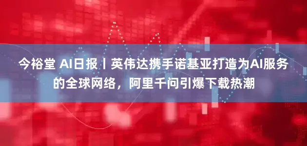 今裕堂 AI日报丨英伟达携手诺基亚打造为AI服务的全球网络，阿里千问引爆下载热潮